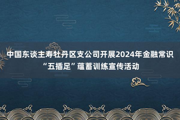 中国东谈主寿牡丹区支公司开展2024年金融常识“五插足”蕴蓄训练宣传活动
