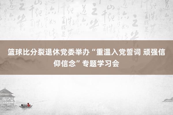 篮球比分裂退休党委举办“重温入党誓词 顽强信仰信念”专题学习会