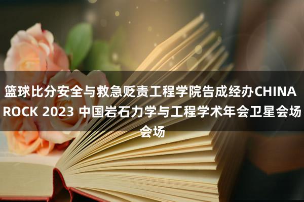 篮球比分安全与救急贬责工程学院告成经办CHINA ROCK 2023 中国岩石力学与工程学术年会卫星会场