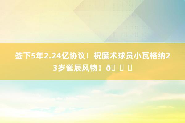 签下5年2.24亿协议！祝魔术球员小瓦格纳23岁诞辰风物！🎂