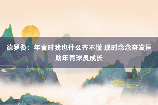 德罗赞：年青时我也什么齐不懂 现时念念奋发匡助年青球员成长